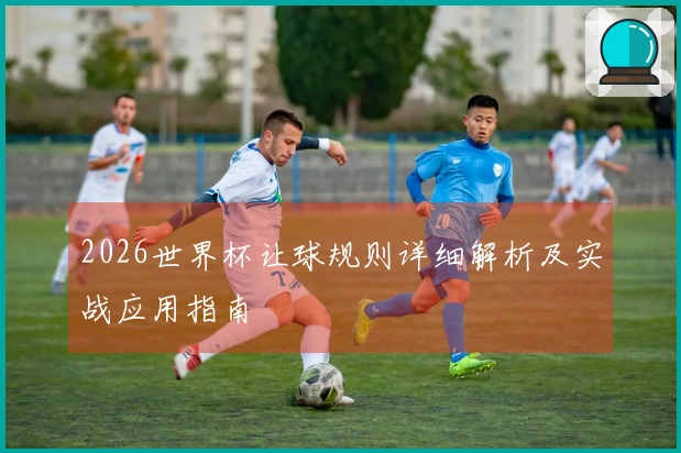2026世界杯让球规则详细解析及实战应用指南